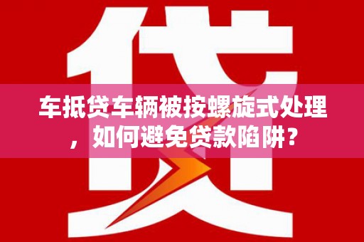 邹平车抵贷车辆被按螺旋式处理，如何避免贷款陷阱？